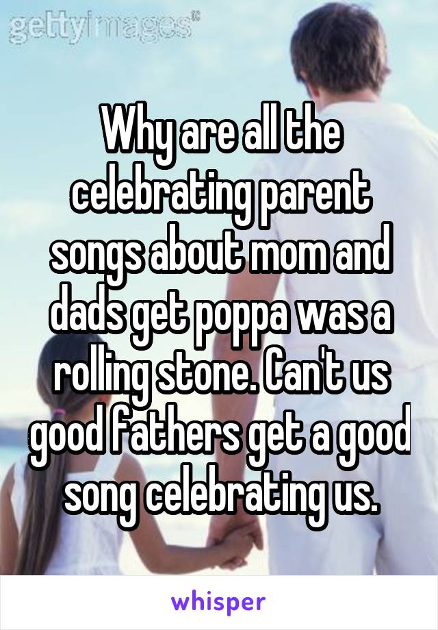 Why are all the celebrating parent songs about mom and dads get poppa was a rolling stone. Can't us good fathers get a good song celebrating us.