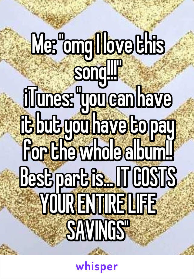Me: "omg I love this song!!!"
iTunes: "you can have it but you have to pay for the whole album!! Best part is... IT COSTS YOUR ENTIRE LIFE SAVINGS"