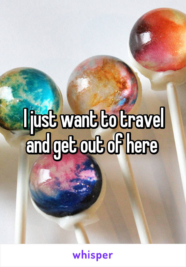 I just want to travel and get out of here 