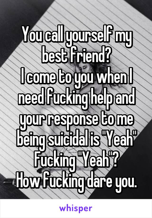 You call yourself my best friend?
I come to you when I need fucking help and your response to me being suicidal is "Yeah"
Fucking "Yeah"?
How fucking dare you.