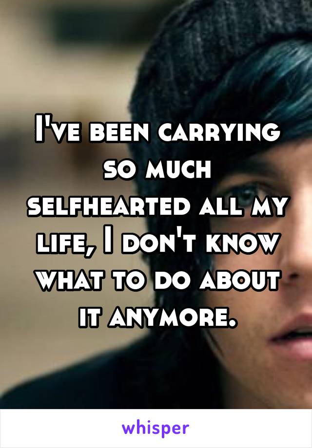 I've been carrying so much selfhearted all my life, I don't know what to do about it anymore.
