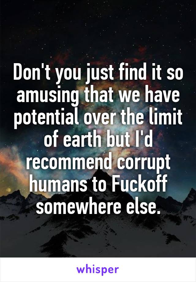 Don't you just find it so amusing that we have potential over the limit of earth but I'd recommend corrupt humans to Fuckoff somewhere else.