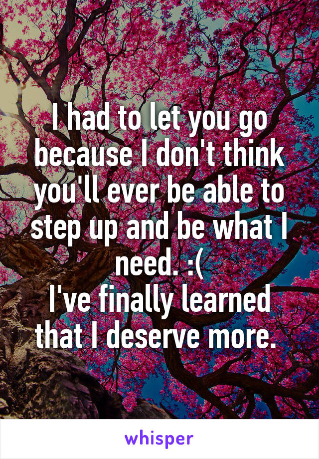 I had to let you go because I don't think you'll ever be able to step up and be what I need. :(
I've finally learned that I deserve more. 