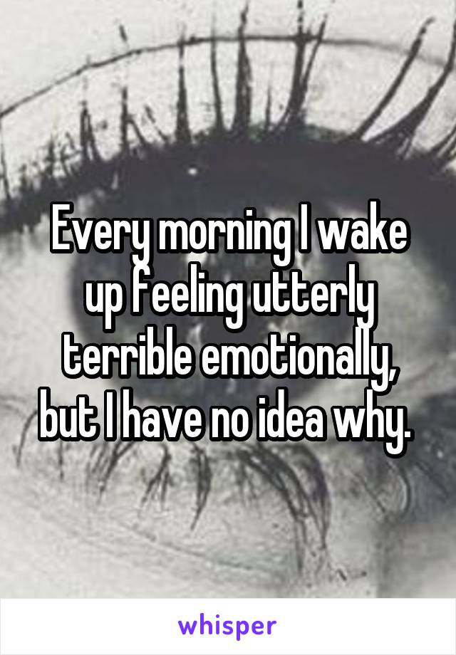 Every morning I wake up feeling utterly terrible emotionally, but I have no idea why. 