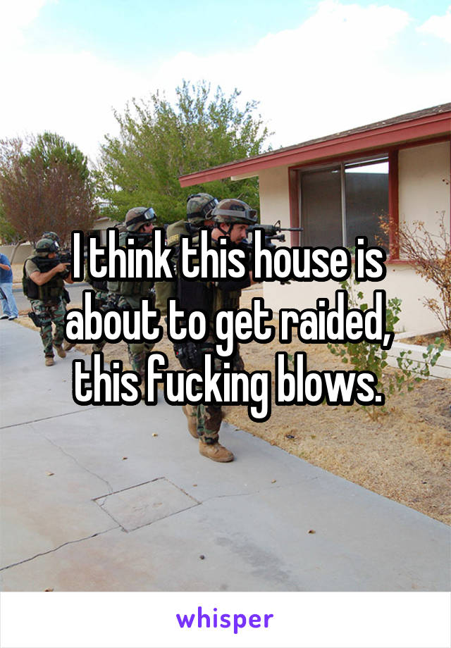 I think this house is about to get raided,
this fucking blows.