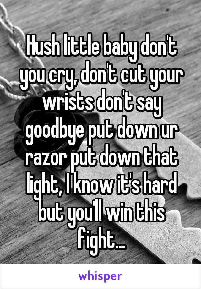 Hush little baby don't you cry, don't cut your wrists don't say goodbye put down ur razor put down that light, I know it's hard but you'll win this fight...