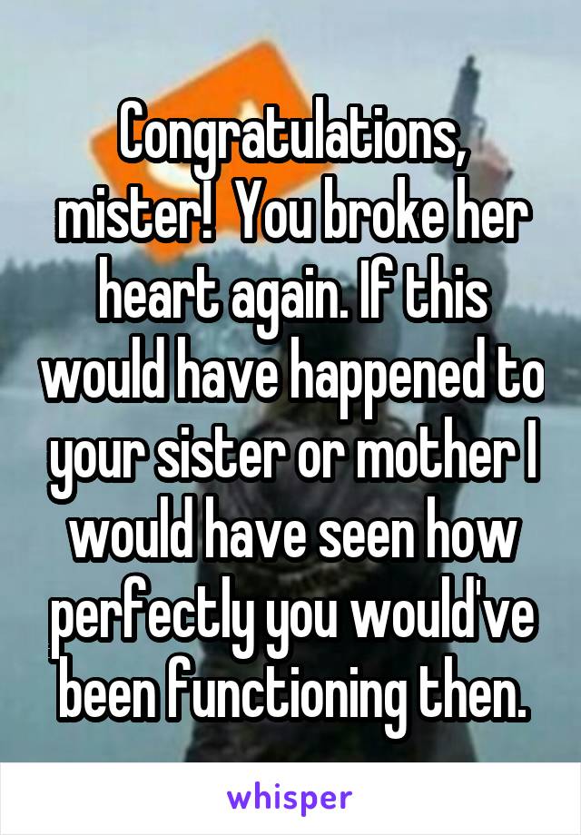 Congratulations, mister!  You broke her heart again. If this would have happened to your sister or mother I would have seen how perfectly you would've been functioning then.