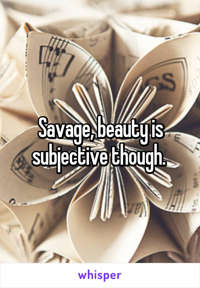 Savage, beauty is subjective though. 
