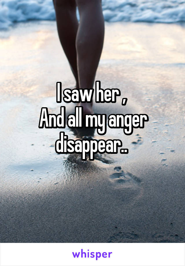 I saw her , 
And all my anger disappear.. 
