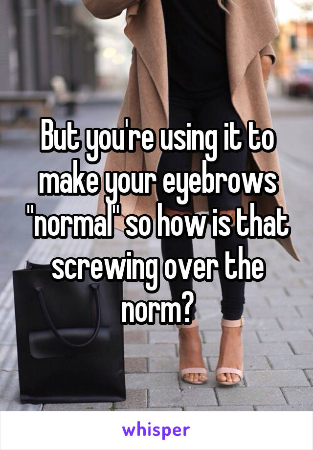But you're using it to make your eyebrows "normal" so how is that screwing over the norm?