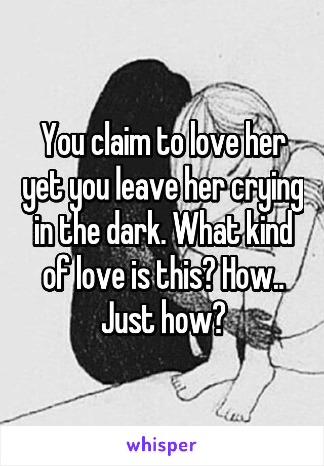 You claim to love her yet you leave her crying in the dark. What kind of love is this? How.. Just how?