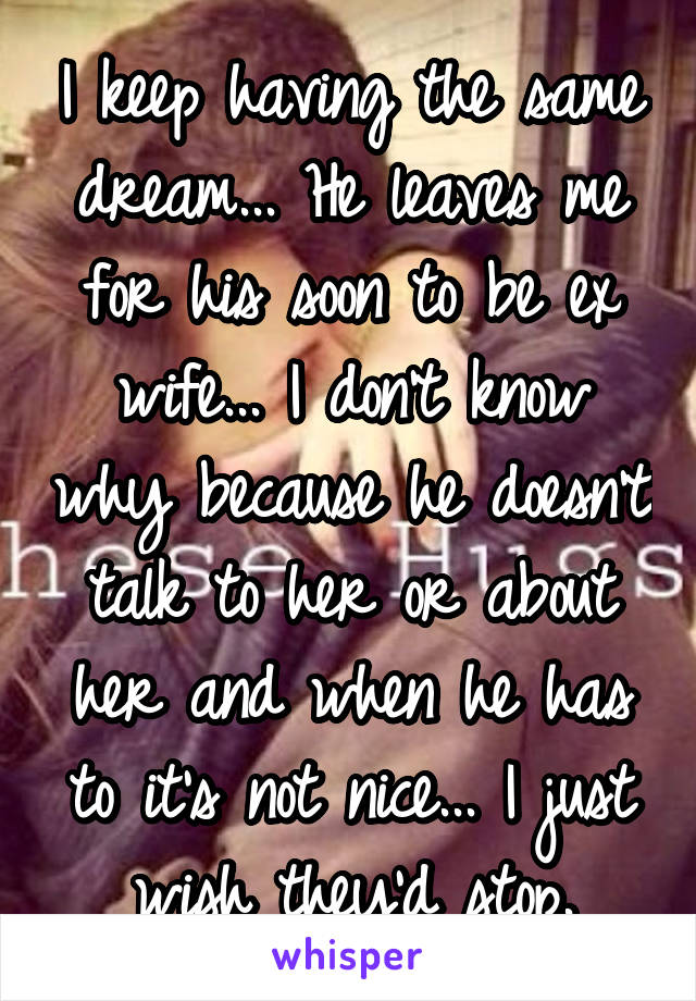I keep having the same dream... He leaves me for his soon to be ex wife... I don't know why because he doesn't talk to her or about her and when he has to it's not nice... I just wish they'd stop.