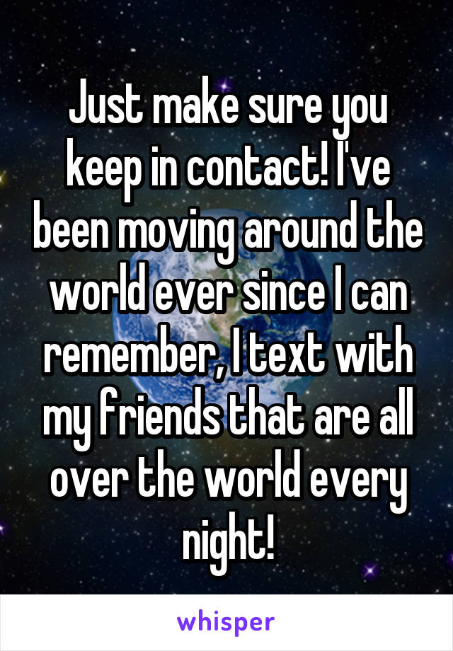Just make sure you keep in contact! I've been moving around the world ever since I can remember, I text with my friends that are all over the world every night!