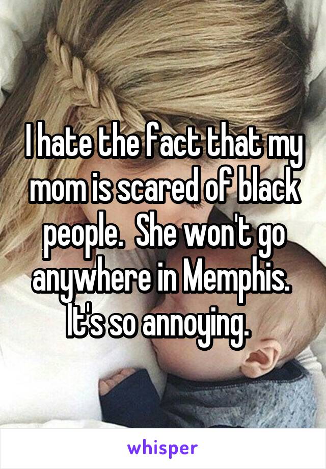 I hate the fact that my mom is scared of black people.  She won't go anywhere in Memphis.  It's so annoying.  