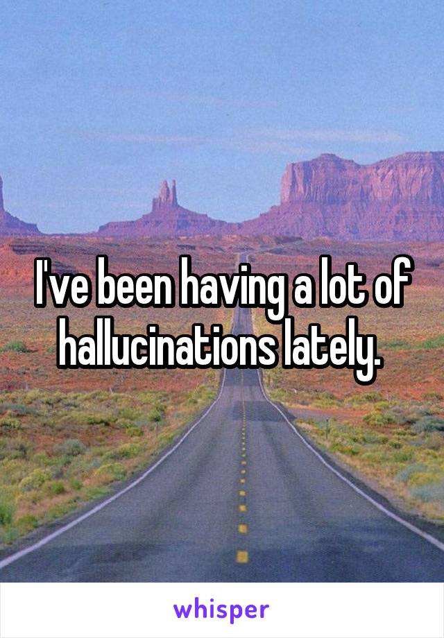 I've been having a lot of hallucinations lately. 