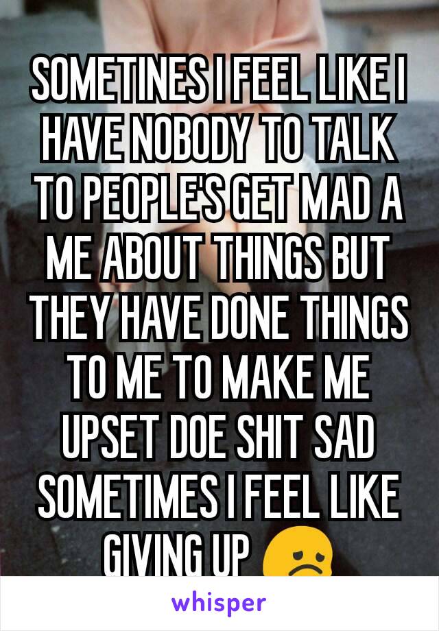 SOMETINES I FEEL LIKE I HAVE NOBODY TO TALK TO PEOPLE'S GET MAD A ME ABOUT THINGS BUT THEY HAVE DONE THINGS TO ME TO MAKE ME UPSET DOE SHIT SAD SOMETIMES I FEEL LIKE GIVING UP 😞