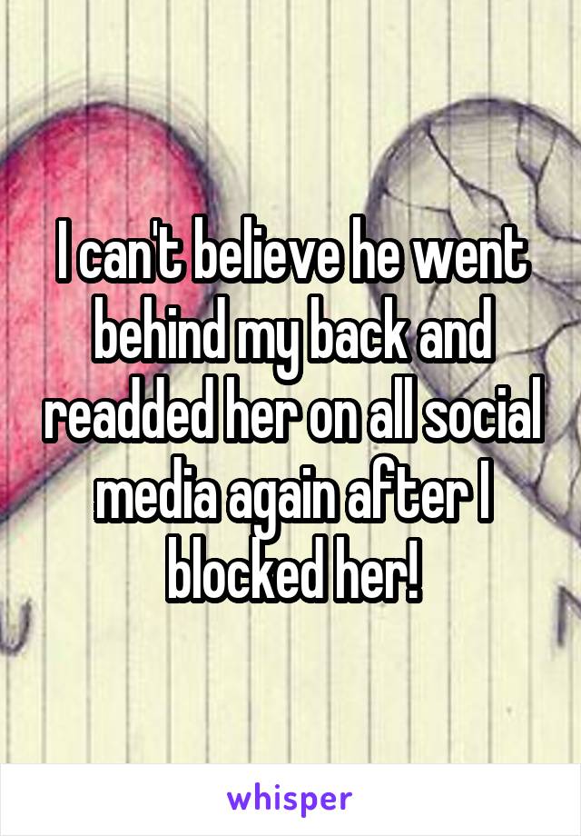 I can't believe he went behind my back and readded her on all social media again after I blocked her!