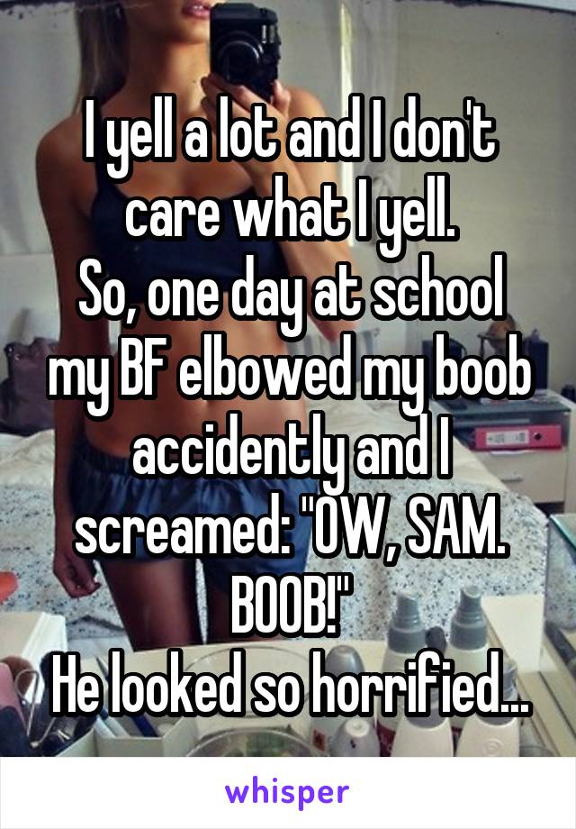 I yell a lot and I don't care what I yell.
So, one day at school my BF elbowed my boob accidently and I screamed: "OW, SAM. BOOB!"
He looked so horrified...