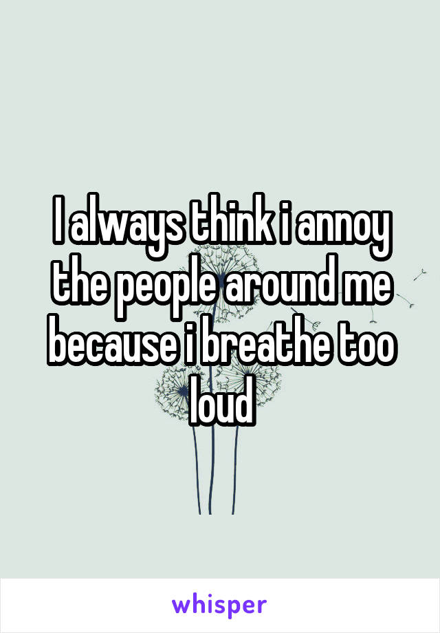 I always think i annoy the people around me because i breathe too loud