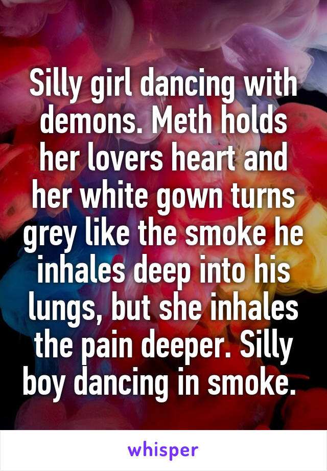 Silly girl dancing with demons. Meth holds her lovers heart and her white gown turns grey like the smoke he inhales deep into his lungs, but she inhales the pain deeper. Silly boy dancing in smoke. 