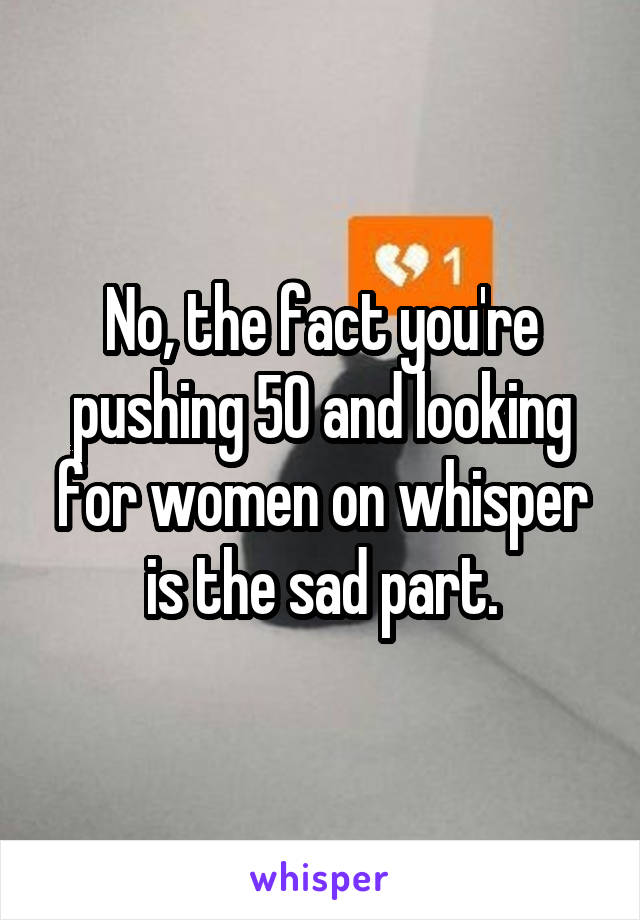 No, the fact you're pushing 50 and looking for women on whisper is the sad part.