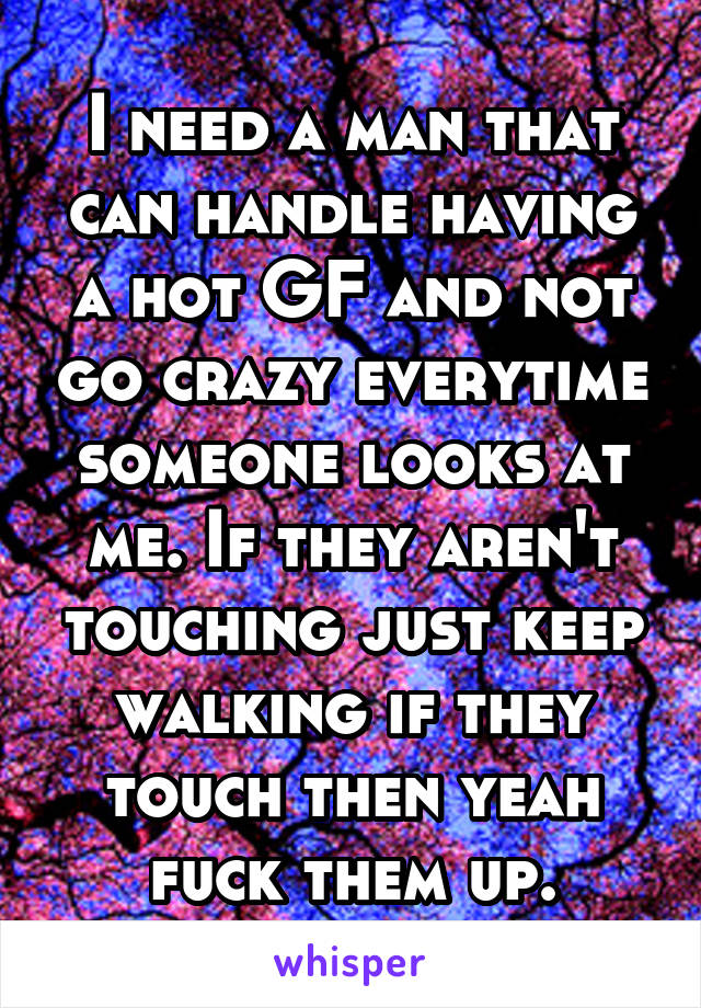 I need a man that can handle having a hot GF and not go crazy everytime someone looks at me. If they aren't touching just keep walking if they touch then yeah fuck them up.