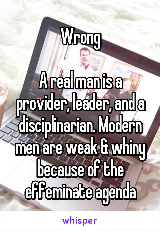 Wrong

A real man is a provider, leader, and a disciplinarian. Modern men are weak & whiny because of the effeminate agenda