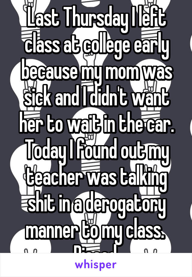 Last Thursday I left class at college early because my mom was sick and I didn't want her to wait in the car.
Today I found out my teacher was talking shit in a derogatory manner to my class. 
Pissed.