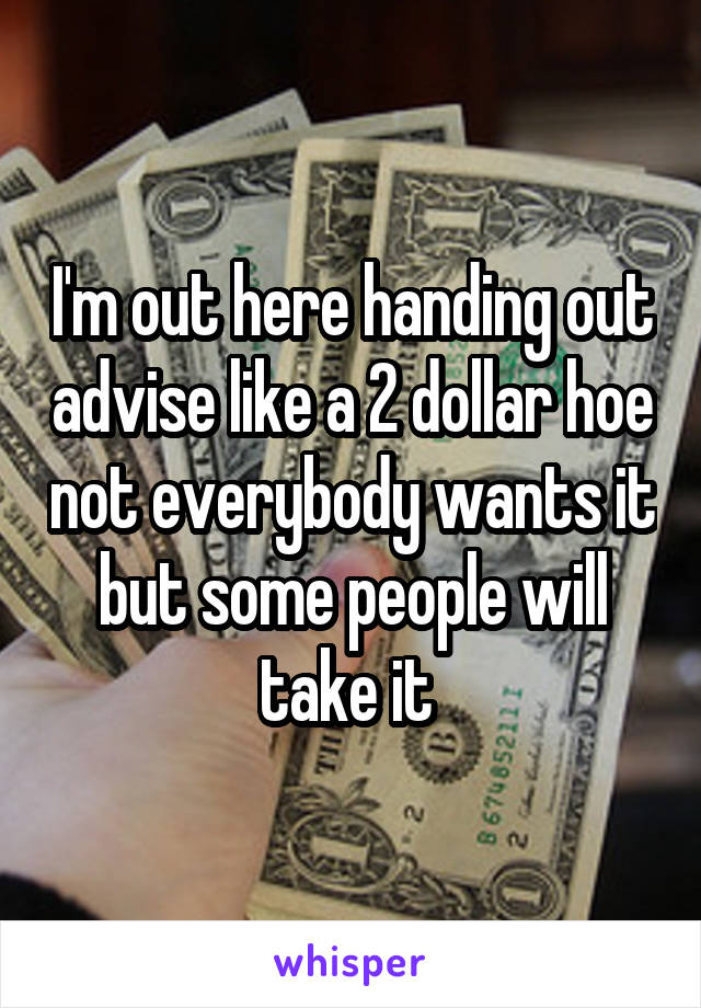 I'm out here handing out advise like a 2 dollar hoe not everybody wants it but some people will take it 