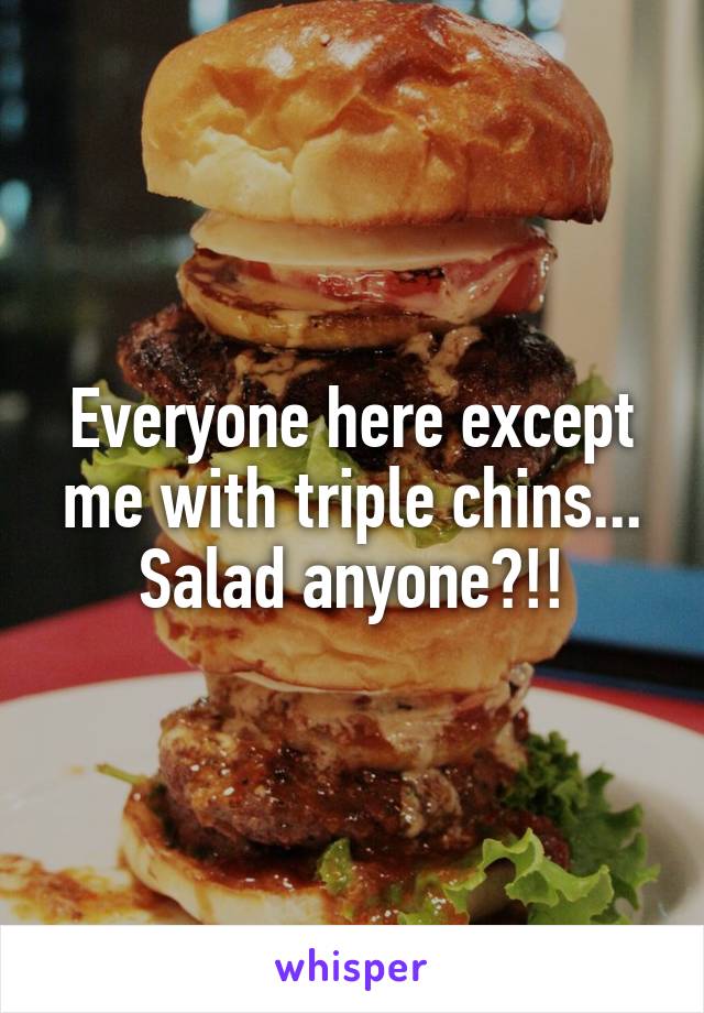 Everyone here except me with triple chins... Salad anyone?!!