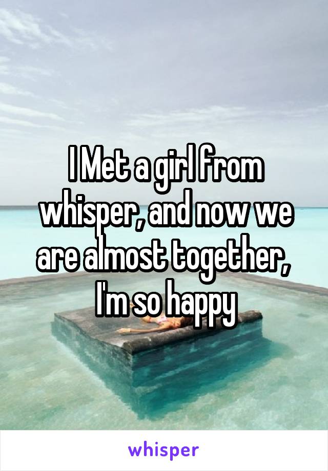 I Met a girl from whisper, and now we are almost together, 
I'm so happy
