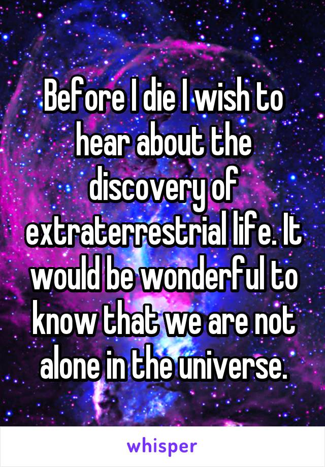 Before I die I wish to hear about the discovery of extraterrestrial life. It would be wonderful to know that we are not alone in the universe.
