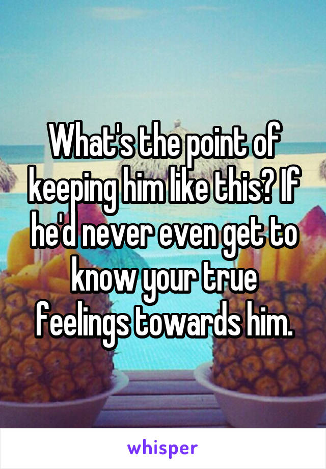 What's the point of keeping him like this? If he'd never even get to know your true feelings towards him.