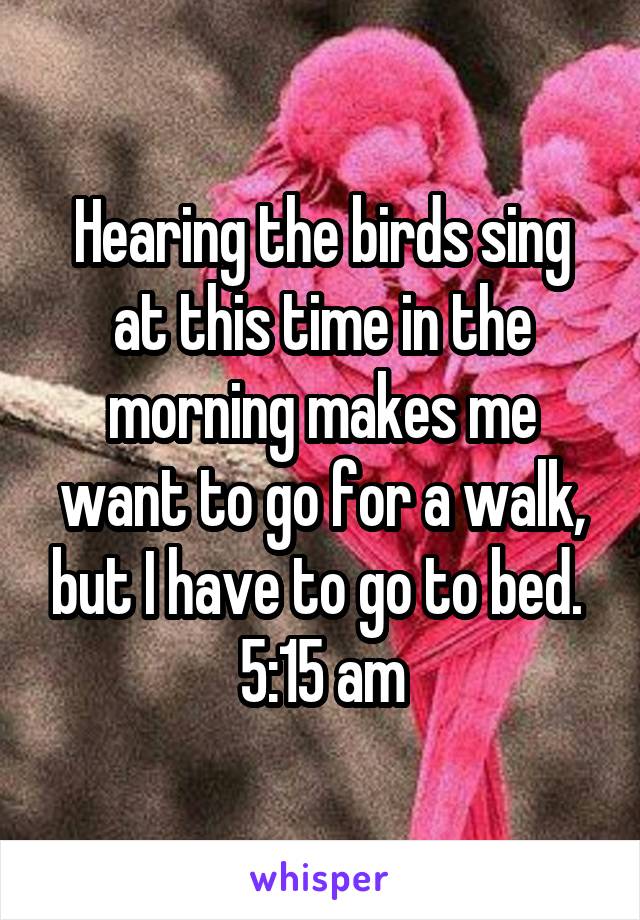 Hearing the birds sing at this time in the morning makes me want to go for a walk, but I have to go to bed. 
5:15 am