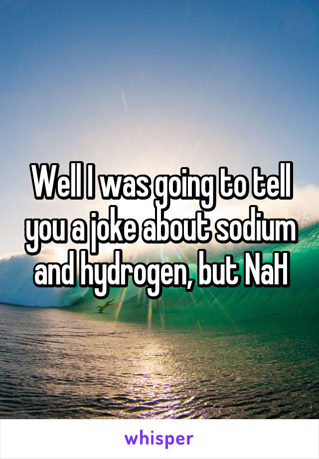 Well I was going to tell you a joke about sodium and hydrogen, but NaH