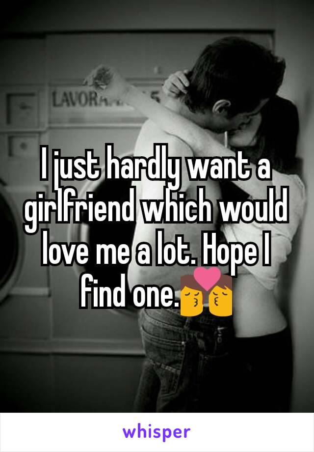 I just hardly want a girlfriend which would love me a lot. Hope I find one.💏