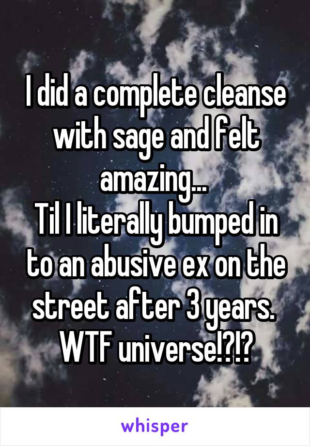 I did a complete cleanse with sage and felt amazing... 
Til I literally bumped in to an abusive ex on the street after 3 years. 
WTF universe!?!?