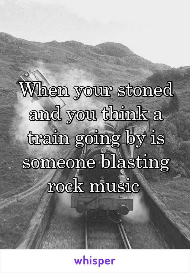 When your stoned and you think a train going by is someone blasting rock music 