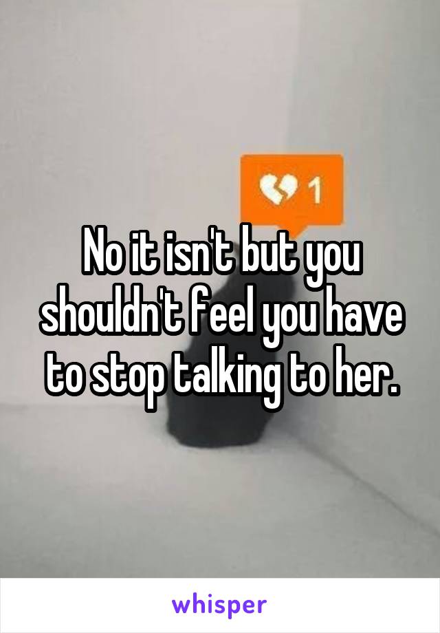 No it isn't but you shouldn't feel you have to stop talking to her.