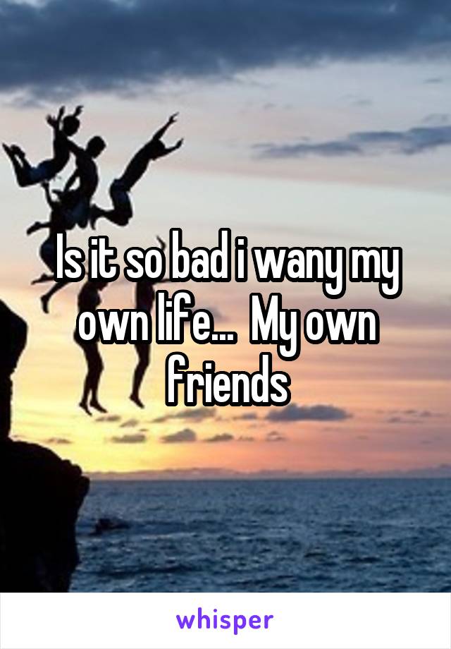 Is it so bad i wany my own life...  My own friends