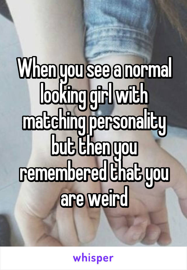 When you see a normal looking girl with matching personality but then you remembered that you are weird