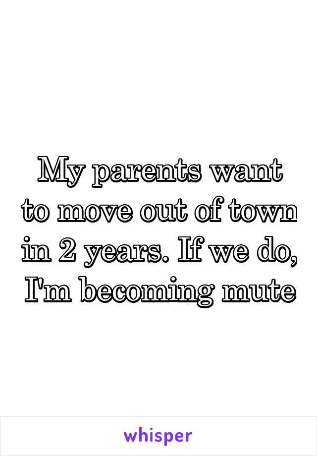 My parents want to move out of town in 2 years. If we do, I'm becoming mute