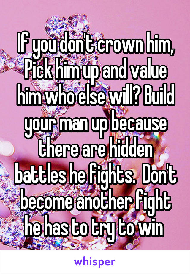 If you don't crown him, Pick him up and value him who else will? Build your man up because there are hidden battles he fights.  Don't become another fight he has to try to win 
