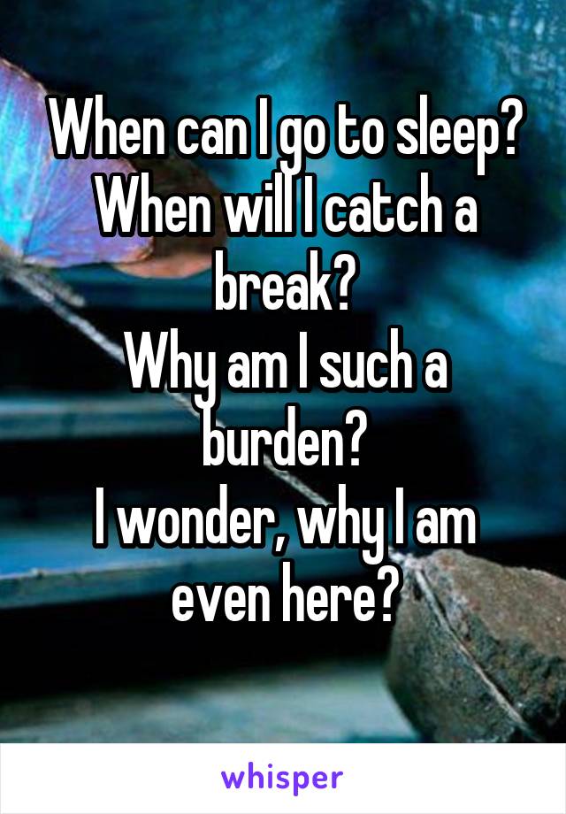 When can I go to sleep?
When will I catch a break?
Why am I such a burden?
I wonder, why I am even here?
