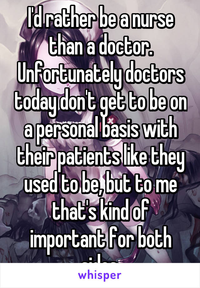 I'd rather be a nurse than a doctor. Unfortunately doctors today don't get to be on a personal basis with their patients like they used to be, but to me that's kind of important for both sides.
