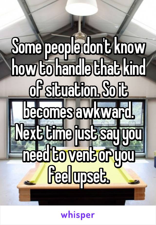 Some people don't know how to handle that kind of situation. So it becomes awkward. Next time just say you need to vent or you feel upset.