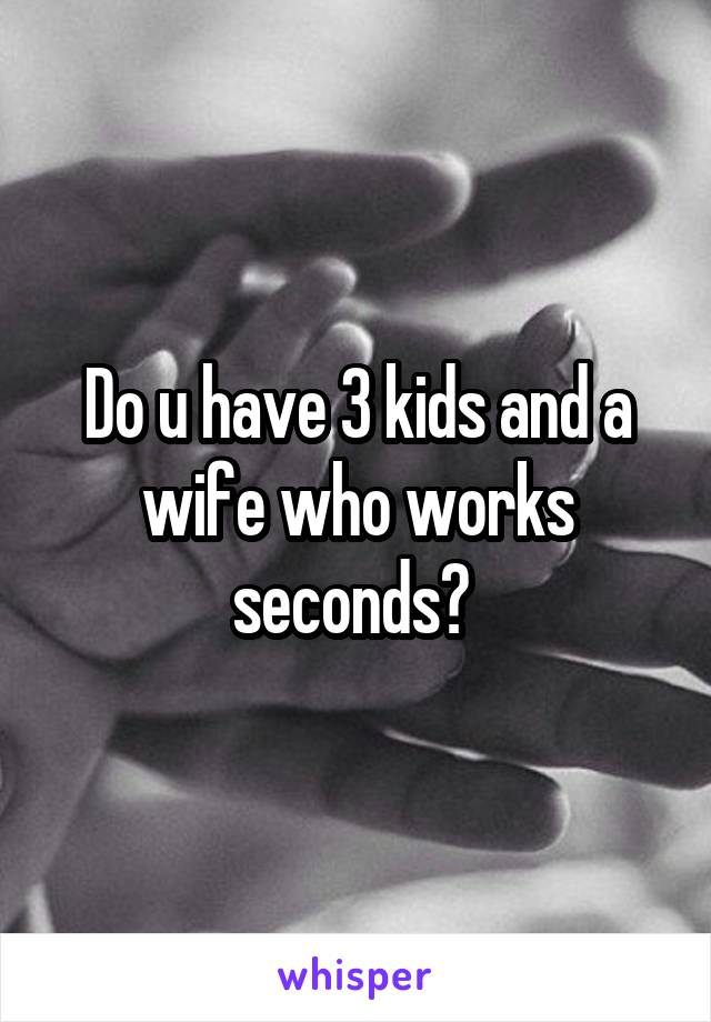 Do u have 3 kids and a wife who works seconds? 