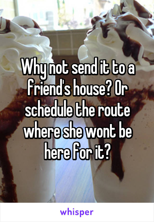 Why not send it to a friend's house? Or schedule the route where she wont be here for it?