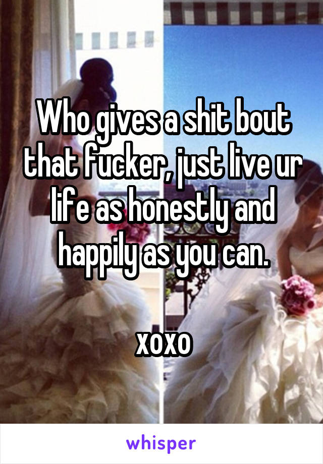 Who gives a shit bout that fucker, just live ur life as honestly and happily as you can.

xoxo