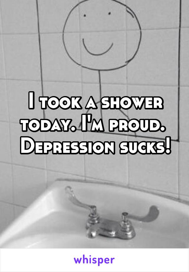 I took a shower today. I'm proud. 
Depression sucks! 